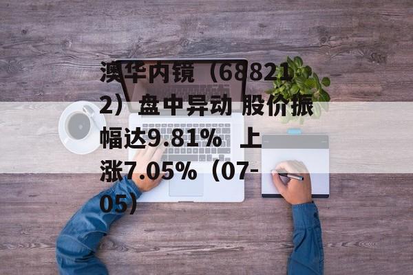 澳华内镜（688212）盘中异动 股价振幅达9.81%  上涨7.05%（07-05）