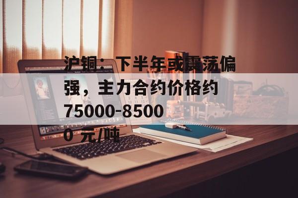 沪铜：下半年或震荡偏强，主力合约价格约 75000-85000 元/吨