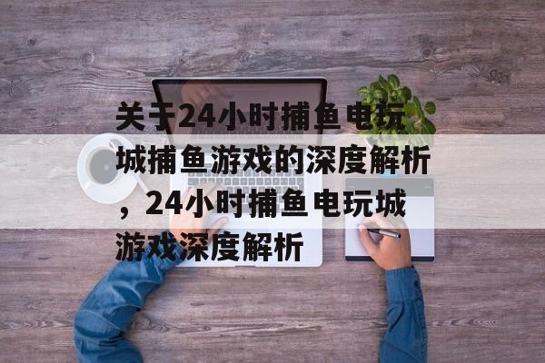 关于24小时捕鱼电玩城捕鱼游戏的深度解析，24小时捕鱼电玩城游戏深度解析