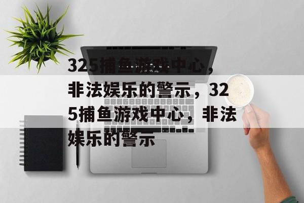 325捕鱼游戏中心，非法娱乐的警示，325捕鱼游戏中心，非法娱乐的警示