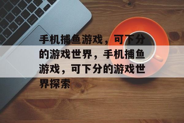 手机捕鱼游戏，可下分的游戏世界，手机捕鱼游戏，可下分的游戏世界探索