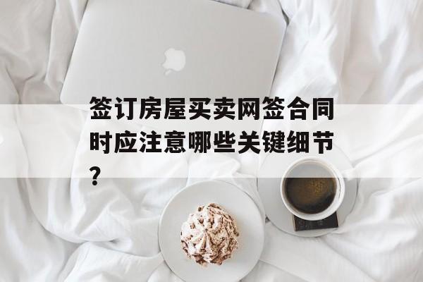 签订房屋买卖网签合同时应注意哪些关键细节？