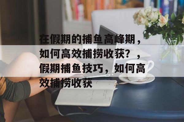 在假期的捕鱼高峰期，如何高效捕捞收获？，假期捕鱼技巧，如何高效捕捞收获