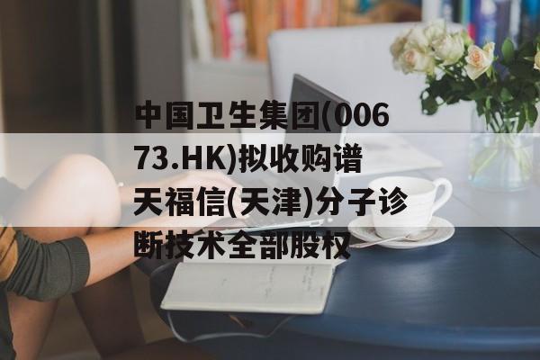 中国卫生集团(00673.HK)拟收购谱天福信(天津)分子诊断技术全部股权