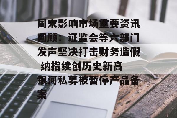 周末影响市场重要资讯回顾：证监会等六部门发声坚决打击财务造假 纳指续创历史新高 银河私募被暂停产品备案