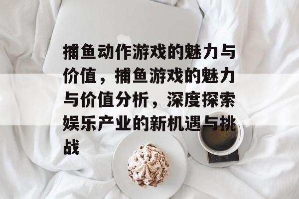 捕鱼动作游戏的魅力与价值，捕鱼游戏的魅力与价值分析，深度探索娱乐产业的新机遇与挑战