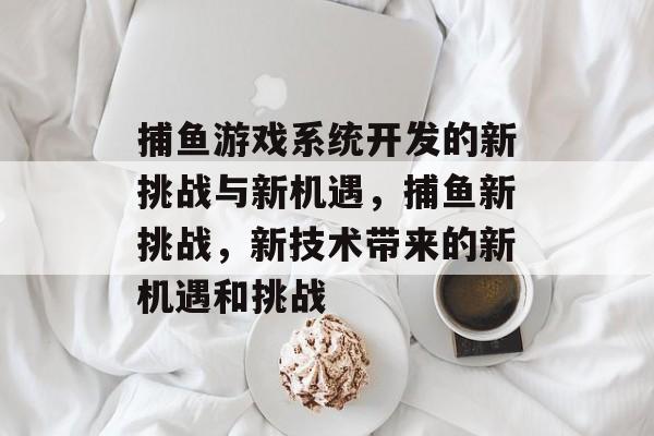 捕鱼游戏系统开发的新挑战与新机遇，捕鱼新挑战，新技术带来的新机遇和挑战