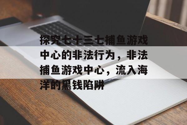 探究七十三七捕鱼游戏中心的非法行为，非法捕鱼游戏中心，流入海洋的黑钱陷阱