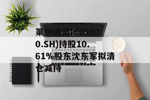 莱绅通灵(603900.SH)持股10.61%股东沈东军拟清仓减持