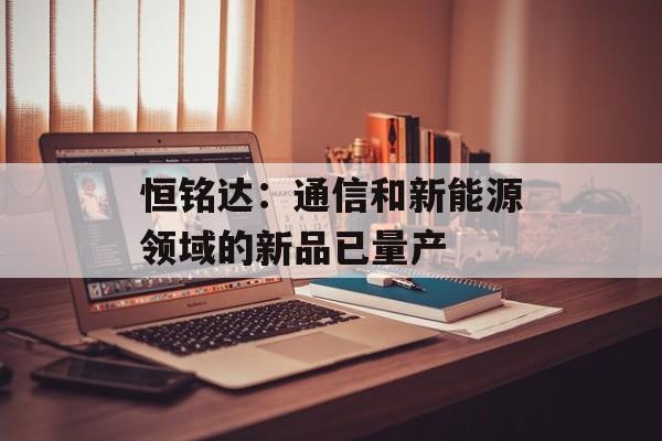 恒铭达：通信和新能源领域的新品已量产