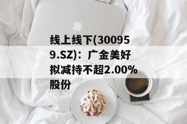 线上线下(300959.SZ)：广金美好拟减持不超2.00%股份