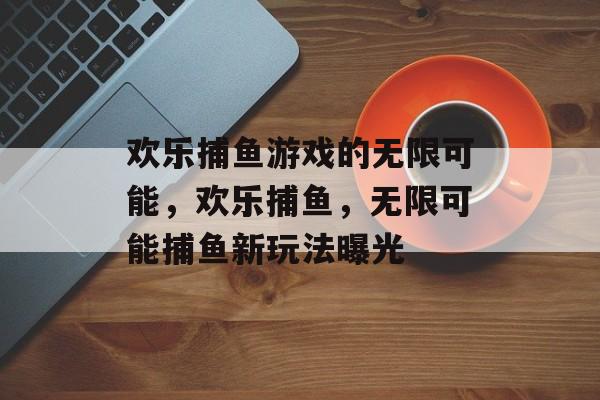 欢乐捕鱼游戏的无限可能，欢乐捕鱼，无限可能捕鱼新玩法曝光