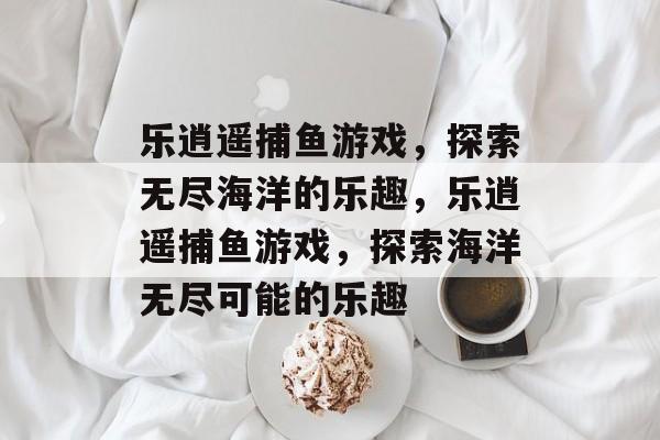 乐逍遥捕鱼游戏，探索无尽海洋的乐趣，乐逍遥捕鱼游戏，探索海洋无尽可能的乐趣