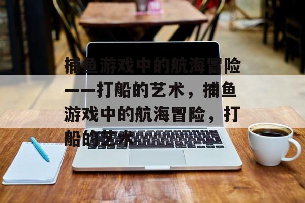 捕鱼游戏中的航海冒险——打船的艺术，捕鱼游戏中的航海冒险，打船的艺术