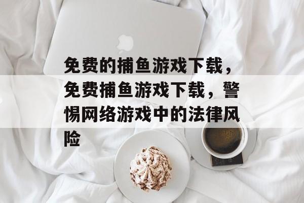 免费的捕鱼游戏下载，免费捕鱼游戏下载，警惕网络游戏中的法律风险