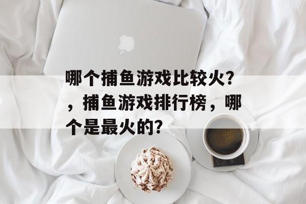 哪个捕鱼游戏比较火？，捕鱼游戏排行榜，哪个是最火的？