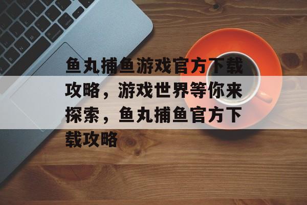 鱼丸捕鱼游戏官方下载攻略，游戏世界等你来探索，鱼丸捕鱼官方下载攻略