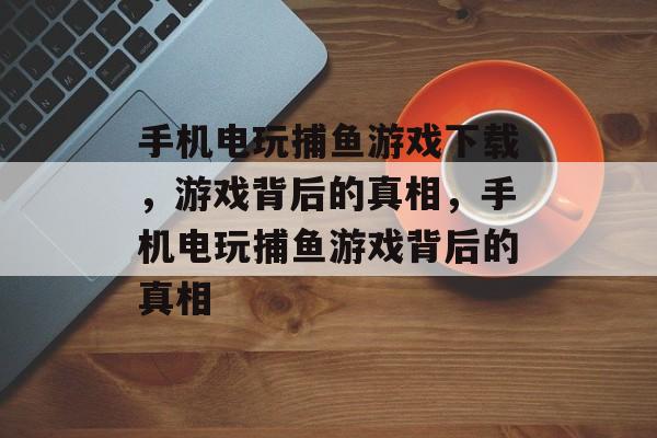 手机电玩捕鱼游戏下载，游戏背后的真相，手机电玩捕鱼游戏背后的真相