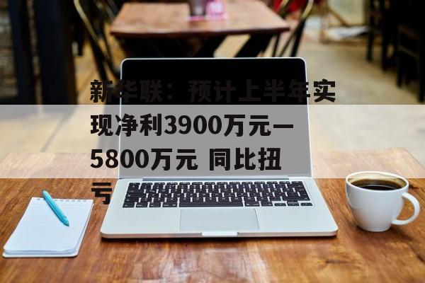 新华联：预计上半年实现净利3900万元—5800万元 同比扭亏