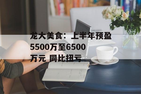 龙大美食：上半年预盈5500万至6500万元 同比扭亏