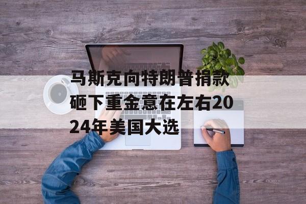 马斯克向特朗普捐款 砸下重金意在左右2024年美国大选