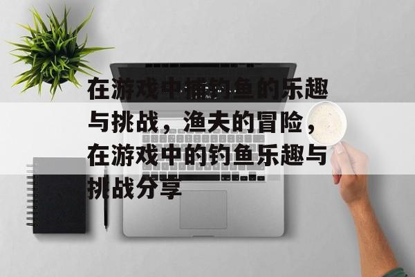 在游戏中捕钓鱼的乐趣与挑战，渔夫的冒险，在游戏中的钓鱼乐趣与挑战分享