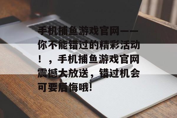 手机捕鱼游戏官网——你不能错过的精彩活动！，手机捕鱼游戏官网震撼大放送，错过机会可要后悔哦!