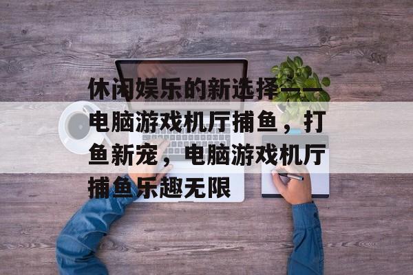 休闲娱乐的新选择——电脑游戏机厅捕鱼，打鱼新宠，电脑游戏机厅捕鱼乐趣无限