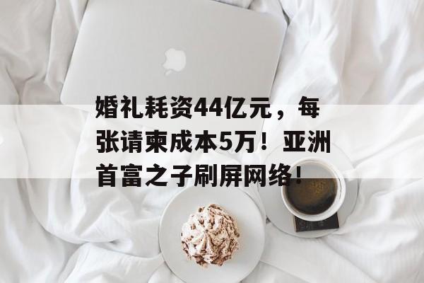 婚礼耗资44亿元，每张请柬成本5万！亚洲首富之子刷屏网络！