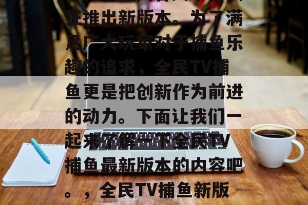 全民TV捕鱼游戏热度不减，全国各大平台疯狂推出新版本。为了满足广大玩家对于捕鱼乐趣的追求，全民TV捕鱼更是把创新作为前进的动力。下面让我们一起来了解一下全民TV捕鱼最新版本的内容吧。，全民TV捕鱼新版本来袭，游戏福利多多！