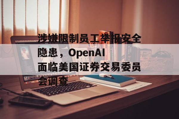 涉嫌限制员工举报安全隐患，OpenAI 面临美国证券交易委员会调查