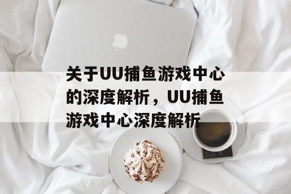 关于UU捕鱼游戏中心的深度解析，UU捕鱼游戏中心深度解析