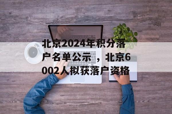 北京2024年积分落户名单公示 ，北京6002人拟获落户资格