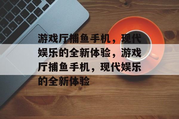 游戏厅捕鱼手机，现代娱乐的全新体验，游戏厅捕鱼手机，现代娱乐的全新体验