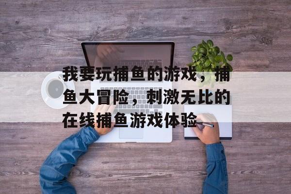 我要玩捕鱼的游戏，捕鱼大冒险，刺激无比的在线捕鱼游戏体验