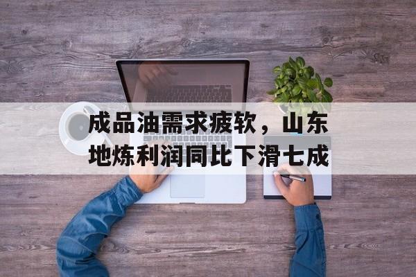 成品油需求疲软，山东地炼利润同比下滑七成