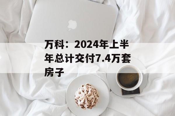 万科：2024年上半年总计交付7.4万套房子