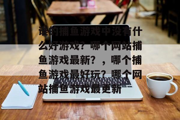 谁的捕鱼游戏中没有什么好游戏？哪个网站捕鱼游戏最新？，哪个捕鱼游戏最好玩？哪个网站捕鱼游戏最更新