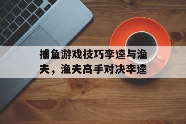 捕鱼游戏技巧李逵与渔夫，渔夫高手对决李逵