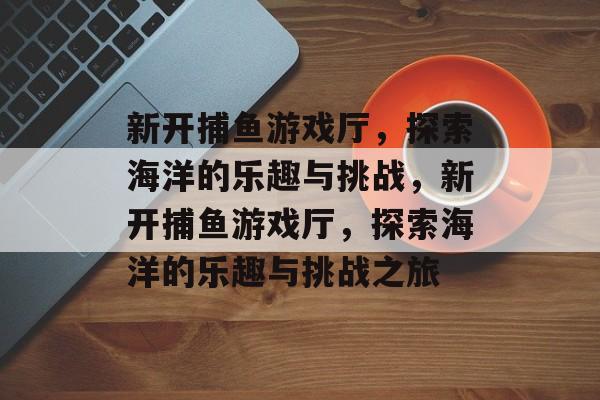 新开捕鱼游戏厅，探索海洋的乐趣与挑战，新开捕鱼游戏厅，探索海洋的乐趣与挑战之旅