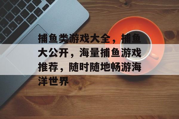 捕鱼类游戏大全，捕鱼大公开，海量捕鱼游戏推荐，随时随地畅游海洋世界