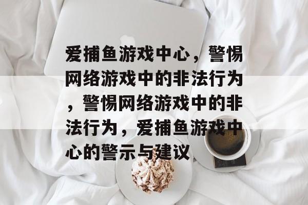 爱捕鱼游戏中心，警惕网络游戏中的非法行为，警惕网络游戏中的非法行为，爱捕鱼游戏中心的警示与建议