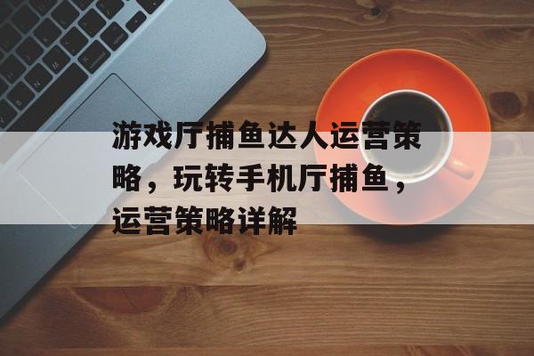 游戏厅捕鱼达人运营策略，玩转手机厅捕鱼，运营策略详解