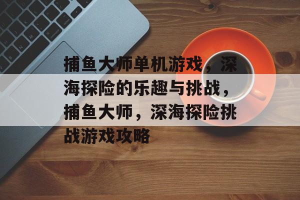 捕鱼大师单机游戏，深海探险的乐趣与挑战，捕鱼大师，深海探险挑战游戏攻略