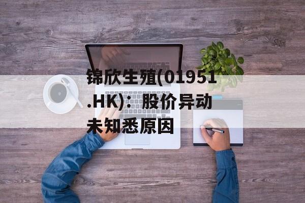 锦欣生殖(01951.HK)：股价异动 未知悉原因