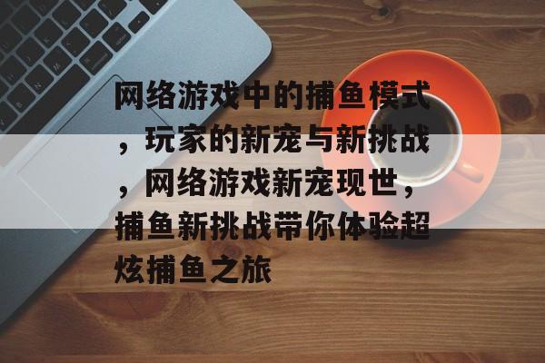 网络游戏中的捕鱼模式，玩家的新宠与新挑战，网络游戏新宠现世，捕鱼新挑战带你体验超炫捕鱼之旅