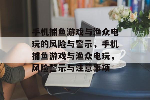 手机捕鱼游戏与渔众电玩的风险与警示，手机捕鱼游戏与渔众电玩，风险警示与注意事项