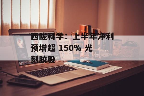 西陇科学：上半年净利预增超 150% 光刻胶股