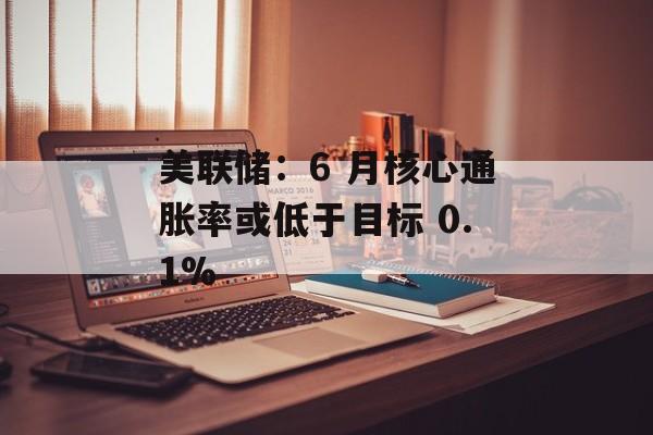 美联储：6 月核心通胀率或低于目标 0.1%