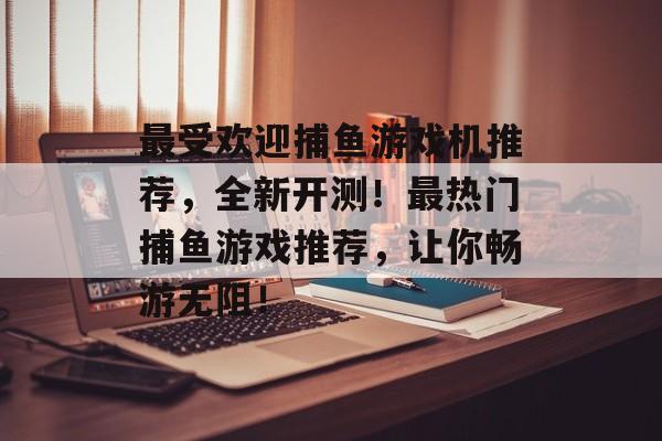 最受欢迎捕鱼游戏机推荐，全新开测！最热门捕鱼游戏推荐，让你畅游无阻！